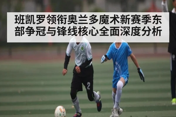 班凯罗领衔奥兰多魔术新赛季东部争冠与锋线核心全面深度分析（kaiyun）