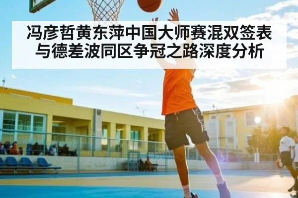 冯彦哲黄东萍中国大师赛混双签表与德差波同区争冠之路深度分析（kaiyun）