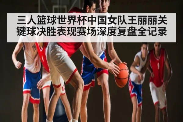 三人篮球世界杯中国女队王丽丽关键球决胜表现赛场深度复盘全记录（kaiyun）
