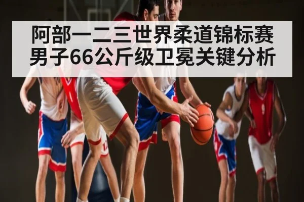 阿部一二三世界柔道锦标赛男子66公斤级卫冕关键分析（kaiyun）