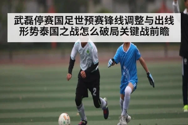 武磊停赛国足世预赛锋线调整与出线形势泰国之战怎么破局关键战前瞻（kaiyun）
