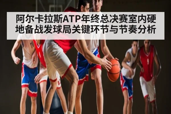 阿尔卡拉斯ATP年终总决赛室内硬地备战发球局关键环节与节奏分析