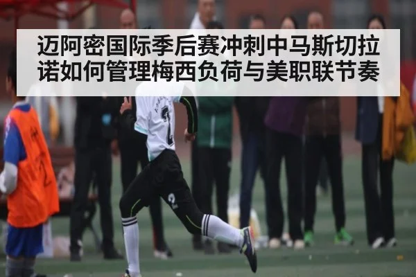 迈阿密国际季后赛冲刺中马斯切拉诺如何管理梅西负荷与美职联节奏 - kaiyun